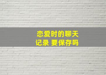 恋爱时的聊天记录 要保存吗